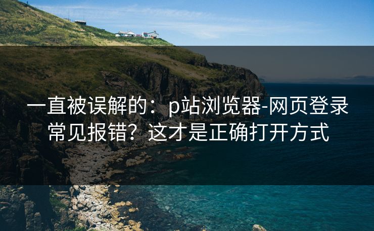 一直被误解的：p站浏览器-网页登录常见报错？这才是正确打开方式