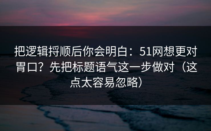 把逻辑捋顺后你会明白：51网想更对胃口？先把标题语气这一步做对（这点太容易忽略）