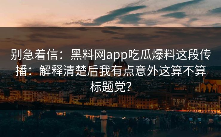 别急着信：黑料网app吃瓜爆料这段传播：解释清楚后我有点意外这算不算标题党？