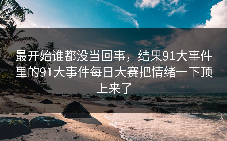 最开始谁都没当回事，结果91大事件里的91大事件每日大赛把情绪一下顶上来了