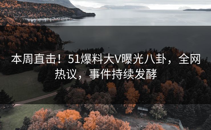 本周直击！51爆料大V曝光八卦，全网热议，事件持续发酵