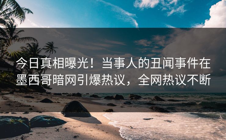 今日真相曝光！当事人的丑闻事件在墨西哥暗网引爆热议，全网热议不断