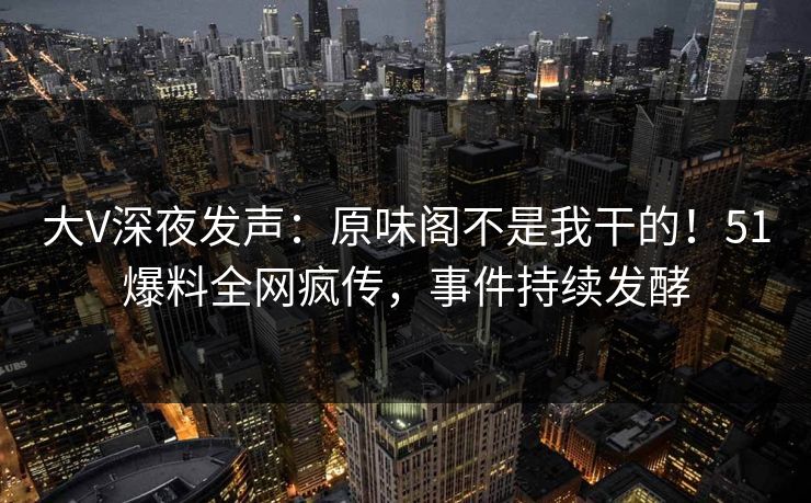 大V深夜发声：原味阁不是我干的！51爆料全网疯传，事件持续发酵