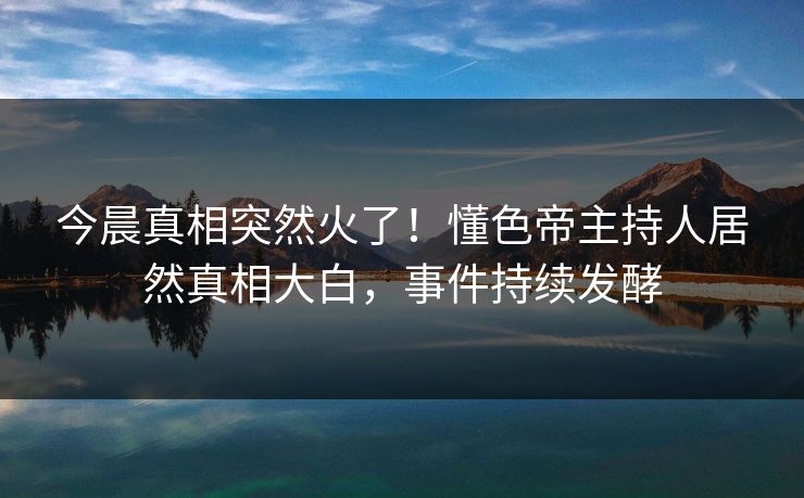 今晨真相突然火了！懂色帝主持人居然真相大白，事件持续发酵