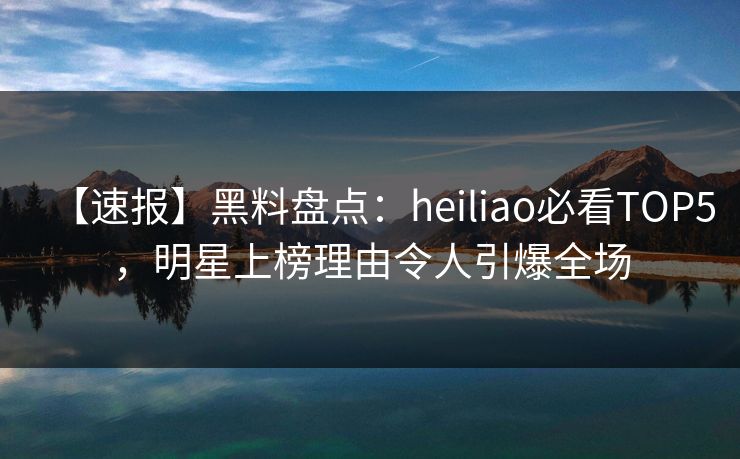 【速报】黑料盘点：heiliao必看TOP5，明星上榜理由令人引爆全场