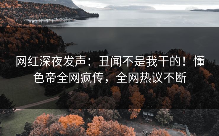 网红深夜发声：丑闻不是我干的！懂色帝全网疯传，全网热议不断