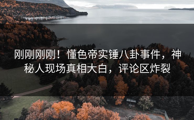 刚刚刚刚！懂色帝实锤八卦事件，神秘人现场真相大白，评论区炸裂