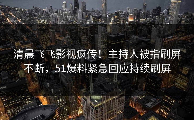 清晨飞飞影视疯传！主持人被指刷屏不断，51爆料紧急回应持续刷屏