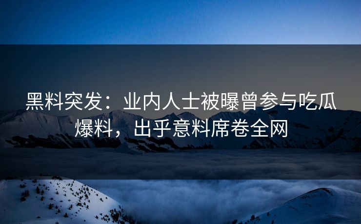 黑料突发：业内人士被曝曾参与吃瓜爆料，出乎意料席卷全网