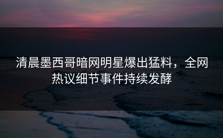 清晨墨西哥暗网明星爆出猛料，全网热议细节事件持续发酵