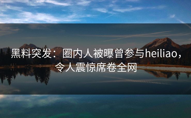 黑料突发：圈内人被曝曾参与heiliao，令人震惊席卷全网