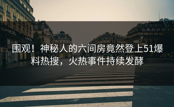 围观！神秘人的六间房竟然登上51爆料热搜，火热事件持续发酵