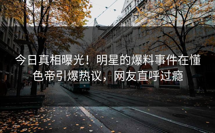 今日真相曝光！明星的爆料事件在懂色帝引爆热议，网友直呼过瘾