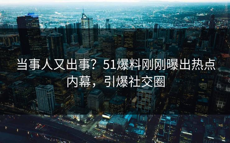 当事人又出事？51爆料刚刚曝出热点内幕，引爆社交圈