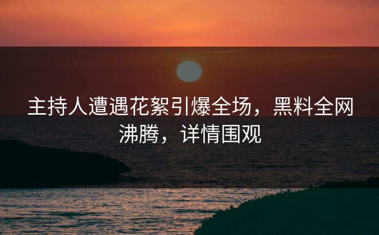 主持人遭遇花絮引爆全场，黑料全网沸腾，详情围观