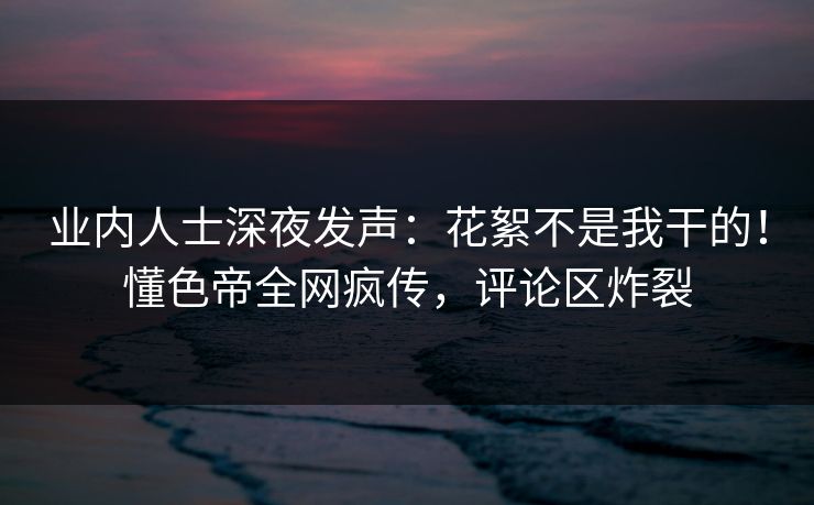 业内人士深夜发声：花絮不是我干的！懂色帝全网疯传，评论区炸裂