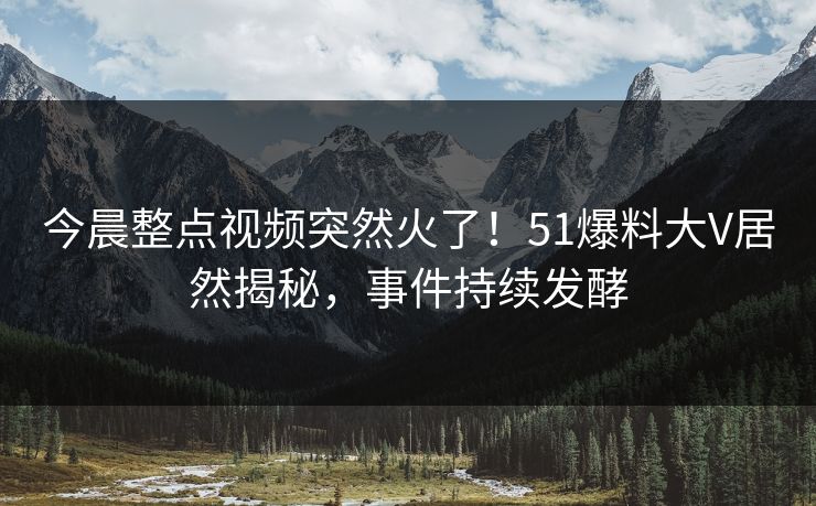 今晨整点视频突然火了！51爆料大V居然揭秘，事件持续发酵