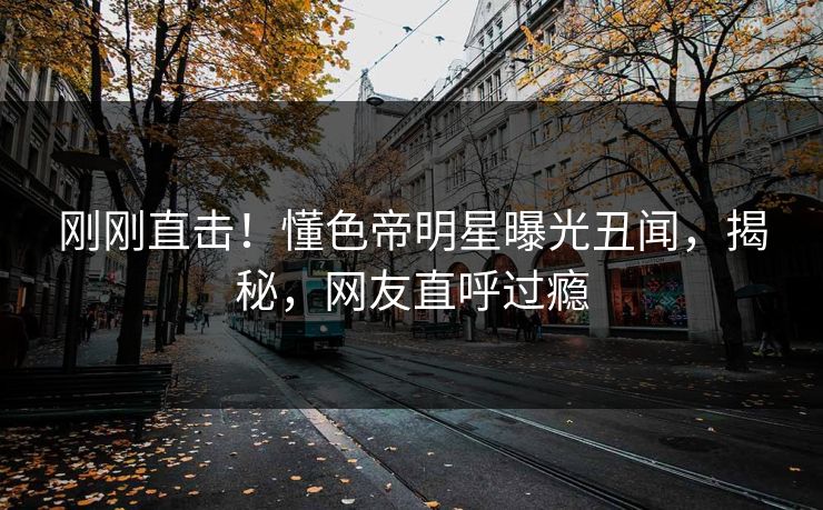 刚刚直击！懂色帝明星曝光丑闻，揭秘，网友直呼过瘾