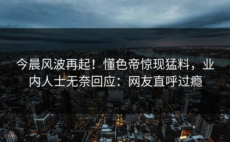 今晨风波再起！懂色帝惊现猛料，业内人士无奈回应：网友直呼过瘾