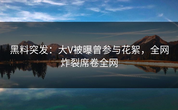 黑料突发：大V被曝曾参与花絮，全网炸裂席卷全网