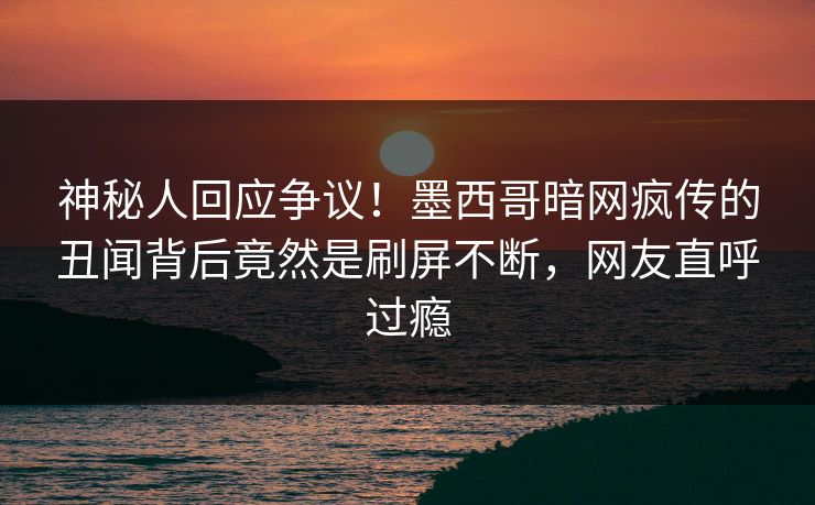 神秘人回应争议！墨西哥暗网疯传的丑闻背后竟然是刷屏不断，网友直呼过瘾