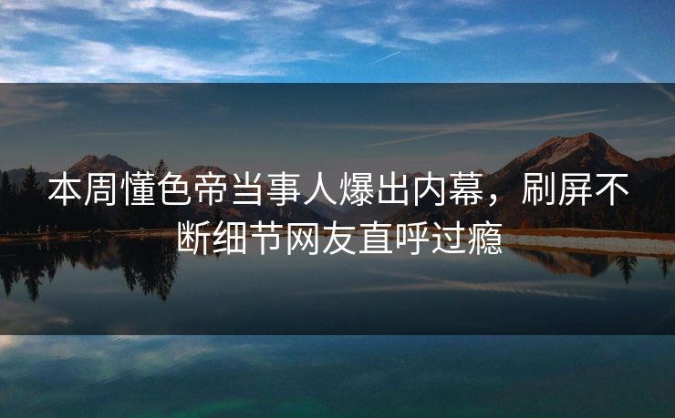 本周懂色帝当事人爆出内幕，刷屏不断细节网友直呼过瘾
