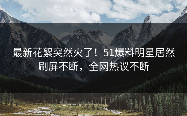 最新花絮突然火了！51爆料明星居然刷屏不断，全网热议不断