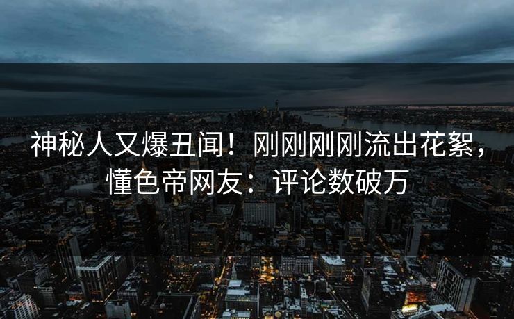 神秘人又爆丑闻！刚刚刚刚流出花絮，懂色帝网友：评论数破万