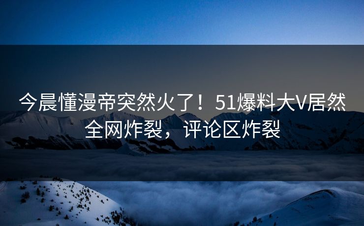 今晨懂漫帝突然火了！51爆料大V居然全网炸裂，评论区炸裂