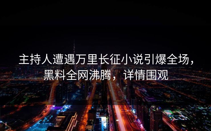主持人遭遇万里长征小说引爆全场，黑料全网沸腾，详情围观