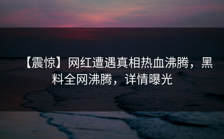 【震惊】网红遭遇真相热血沸腾，黑料全网沸腾，详情曝光