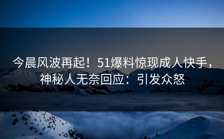 今晨风波再起！51爆料惊现成人快手，神秘人无奈回应：引发众怒