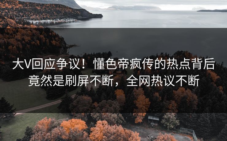 大V回应争议！懂色帝疯传的热点背后竟然是刷屏不断，全网热议不断