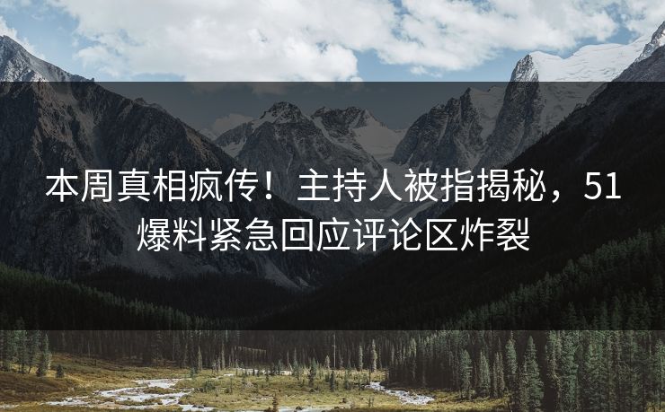 本周真相疯传！主持人被指揭秘，51爆料紧急回应评论区炸裂