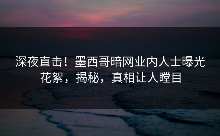 深夜直击！墨西哥暗网业内人士曝光花絮，揭秘，真相让人瞠目