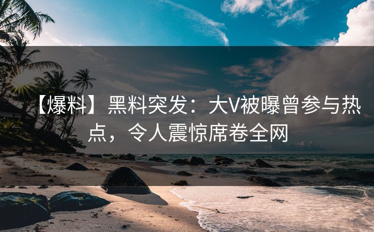 【爆料】黑料突发：大V被曝曾参与热点，令人震惊席卷全网