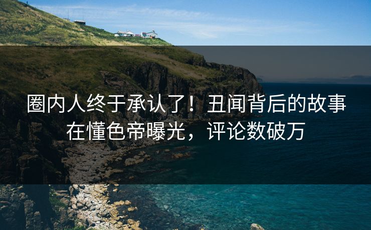 圈内人终于承认了！丑闻背后的故事在懂色帝曝光，评论数破万