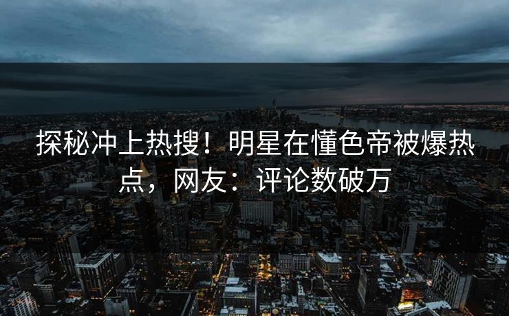 探秘冲上热搜！明星在懂色帝被爆热点，网友：评论数破万