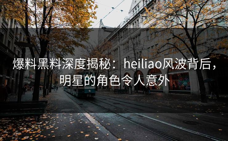 爆料黑料深度揭秘：heiliao风波背后，明星的角色令人意外