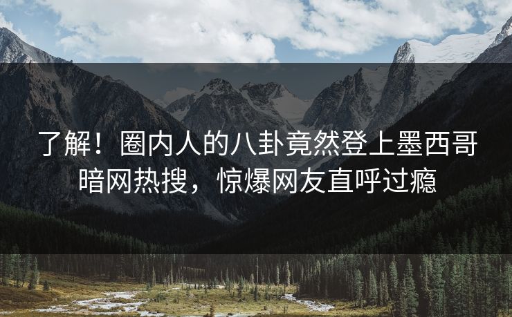 了解！圈内人的八卦竟然登上墨西哥暗网热搜，惊爆网友直呼过瘾