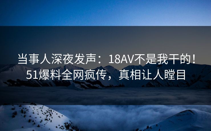 当事人深夜发声：18AV不是我干的！51爆料全网疯传，真相让人瞠目