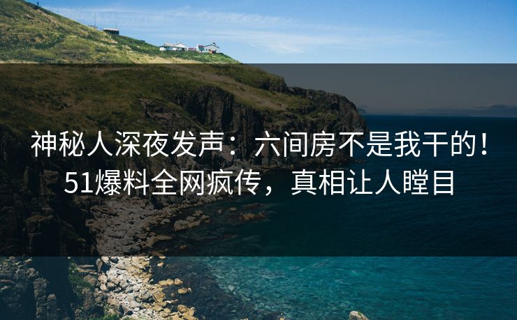 神秘人深夜发声：六间房不是我干的！51爆料全网疯传，真相让人瞠目