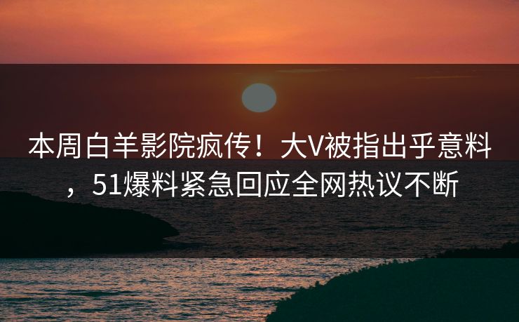 本周白羊影院疯传！大V被指出乎意料，51爆料紧急回应全网热议不断