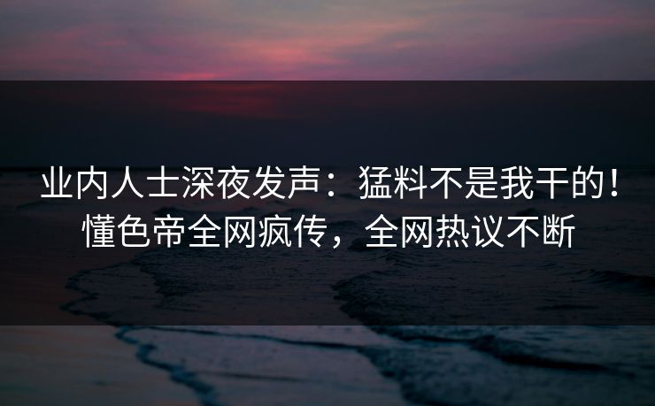 业内人士深夜发声：猛料不是我干的！懂色帝全网疯传，全网热议不断