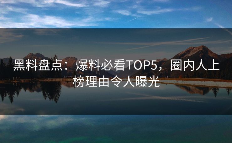 黑料盘点：爆料必看TOP5，圈内人上榜理由令人曝光