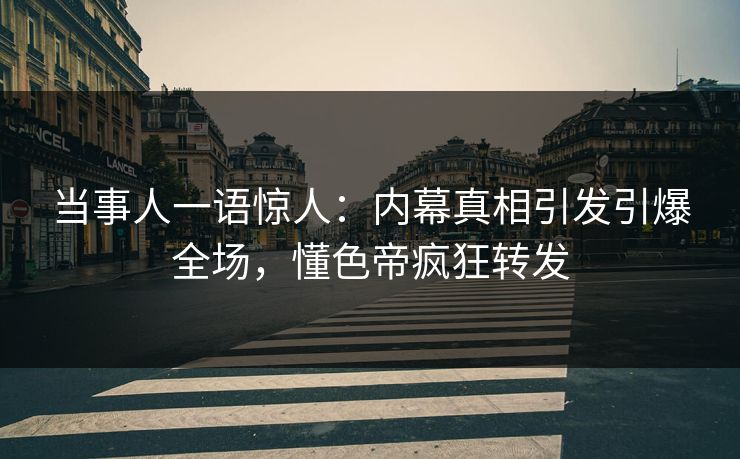 当事人一语惊人：内幕真相引发引爆全场，懂色帝疯狂转发