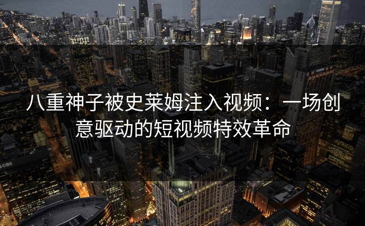 八重神子被史莱姆注入视频：一场创意驱动的短视频特效革命