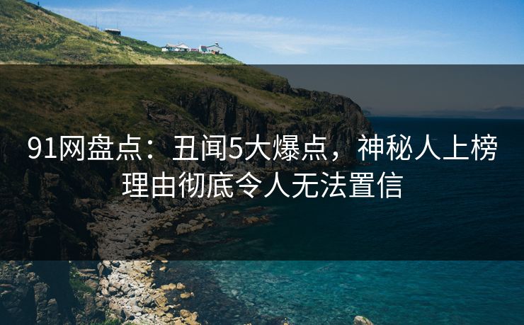 91网盘点：丑闻5大爆点，神秘人上榜理由彻底令人无法置信