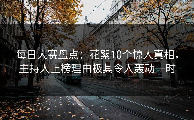 每日大赛盘点：花絮10个惊人真相，主持人上榜理由极其令人轰动一时