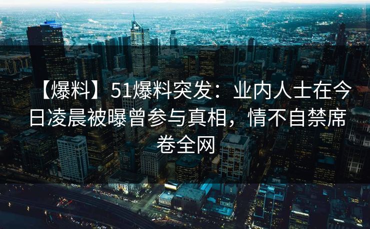 【爆料】51爆料突发：业内人士在今日凌晨被曝曾参与真相，情不自禁席卷全网